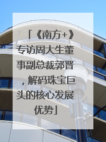 《南方+》专访周大生董事副总裁郭晋，解码珠宝巨头的核心发展优势