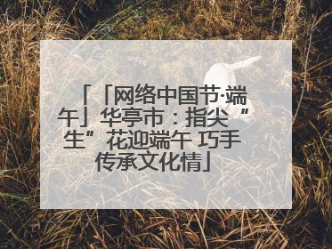 「网络中国节·端午」华亭市：指尖“生”花迎端午 巧手传承文化情