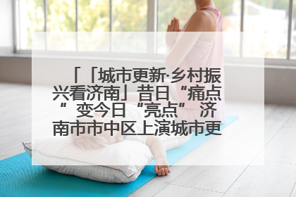 「城市更新·乡村振兴看济南」昔日“痛点”变今日“亮点” 济南市市中区上演城市更新“三部曲”