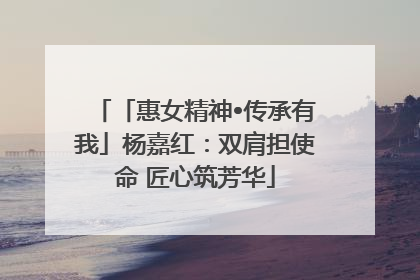「惠女精神•传承有我」杨嘉红：双肩担使命 匠心筑芳华