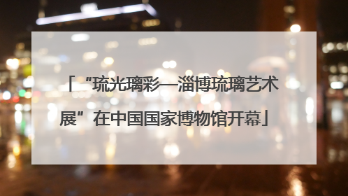 “琉光璃彩—淄博琉璃艺术展”在中国国家博物馆开幕