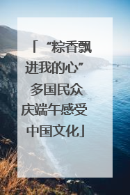 “粽香飘进我的心” 多国民众庆端午感受中国文化