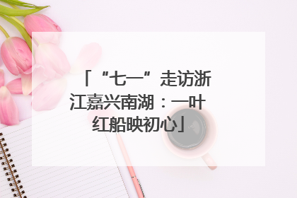 “七一”走访浙江嘉兴南湖：一叶红船映初心