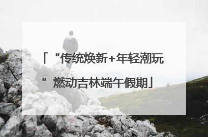 “传统焕新+年轻潮玩”燃动吉林端午假期