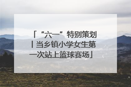 “六一”特别策划丨当乡镇小学女生第一次站上篮球赛场