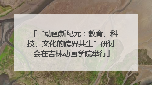 “动画新纪元：教育、科技、文化的跨界共生”研讨会在吉林动画学院举行