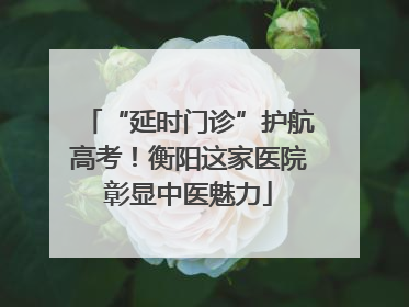 “延时门诊”护航高考！衡阳这家医院彰显中医魅力