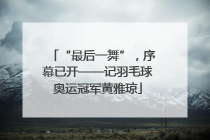 “最后一舞”，序幕已开——记羽毛球奥运冠军黄雅琼