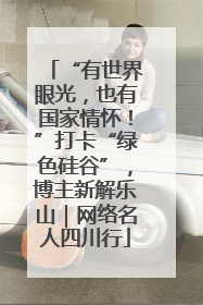 “有世界眼光，也有国家情怀！”打卡“绿色硅谷”，博主新解乐山｜网络名人四川行