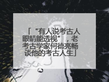 “有人说考古人眼睛能透视”，老考古学家何德亮畅谈他的考古人生