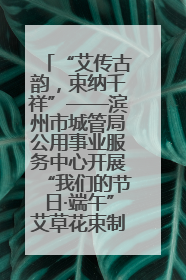 “艾传古韵，束纳千祥”——滨州市城管局公用事业服务中心开展“我们的节日·端午”艾草花束制作主题活动