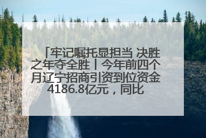 牢记嘱托显担当 决胜之年夺全胜丨今年前四个月辽宁招商引资到位资金4186.8亿元，同比增长17.4%
