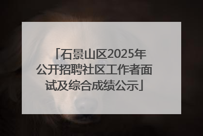 石景山区2025年公开招聘社区工作者面试及综合成绩公示