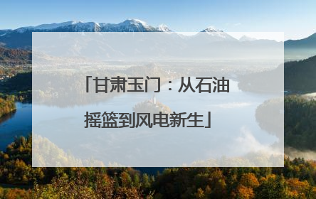 甘肃玉门：从石油摇篮到风电新生