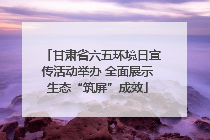 甘肃省六五环境日宣传活动举办 全面展示生态“筑屏”成效