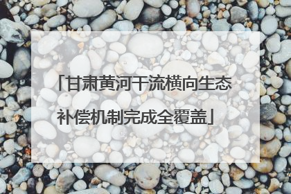 甘肃黄河干流横向生态补偿机制完成全覆盖