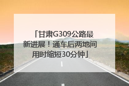 甘肃G309公路最新进展！通车后两地间用时缩短30分钟