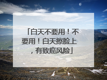 白天不要用！不要用！白天擦脸上，有致癌风险