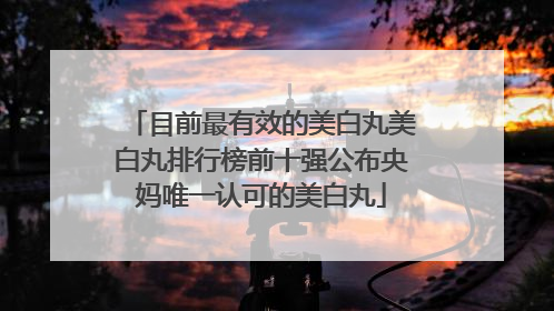 目前最有效的美白丸美白丸排行榜前十强公布央妈唯一认可的美白丸