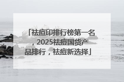 祛痘印排行榜第一名，2025祛痘国货产品排行，祛痘新选择