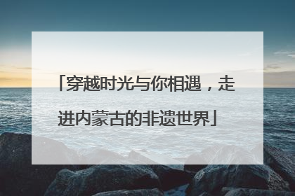 穿越时光与你相遇，走进内蒙古的非遗世界