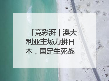竞彩湃｜澳大利亚主场力拼日本，国足生死战大热倒灶？