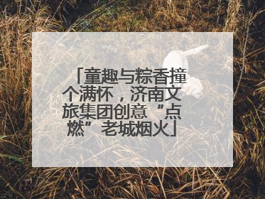 童趣与粽香撞个满怀，济南文旅集团创意“点燃”老城烟火
