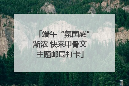 端午“氛围感”渐浓 快来甲骨文主题邮局打卡