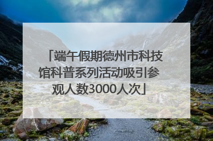 端午假期德州市科技馆科普系列活动吸引参观人数3000人次