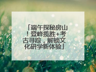 端午探秘房山！登峰揽胜+考古寻踪，解锁文化研学新体验
