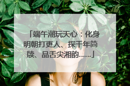 端午潮玩天心：化身明朝打更人、探千年简牍、品舌尖湘韵……