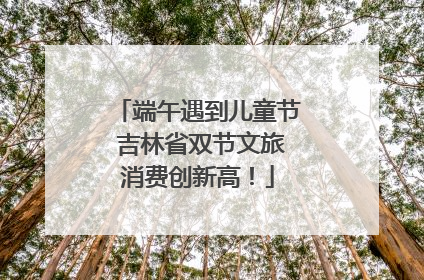 端午遇到儿童节 吉林省双节文旅消费创新高！