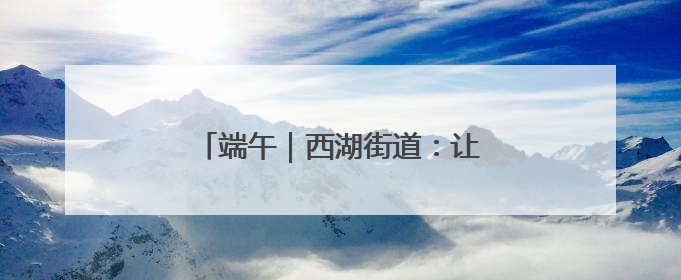 端午｜西湖街道：让传统节日焕发新活力