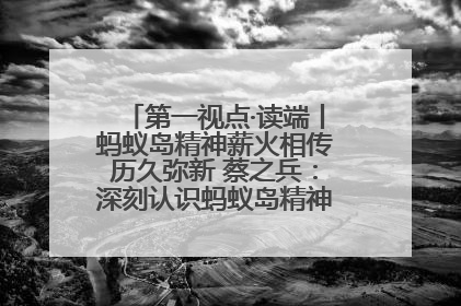第一视点·读端丨蚂蚁岛精神薪火相传历久弥新 蔡之兵：深刻认识蚂蚁岛精神的“精气神”