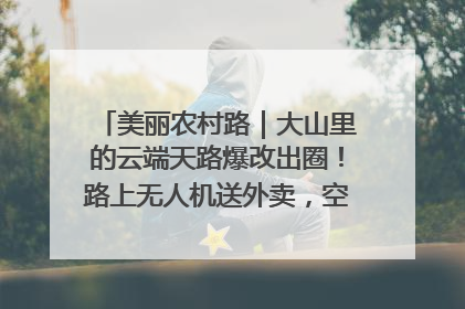 美丽农村路｜大山里的云端天路爆改出圈！路上无人机送外卖，空心村变网红村