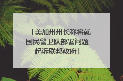 美加州州长称将就国民警卫队部署问题起诉联邦政府