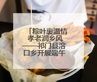 粽叶裹温情 孝老润乡风——祁门县溶口乡开展端午敬老活动