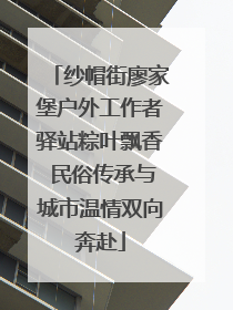 纱帽街廖家堡户外工作者驿站粽叶飘香 民俗传承与城市温情双向奔赴