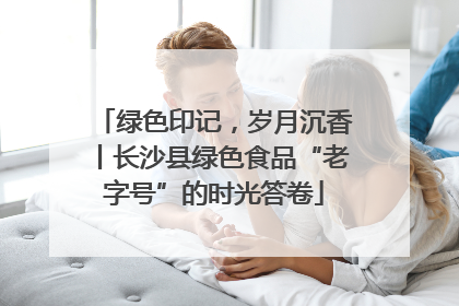 绿色印记，岁月沉香丨长沙县绿色食品“老字号”的时光答卷