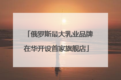俄罗斯最大乳业品牌在华开设首家旗舰店