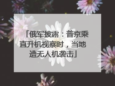 俄军披露：普京乘直升机视察时，当地遭无人机袭击