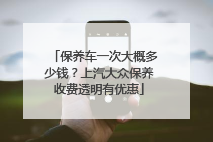 保养车一次大概多少钱？上汽大众保养收费透明有优惠