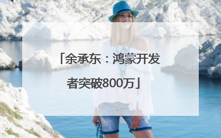 余承东：鸿蒙开发者突破800万