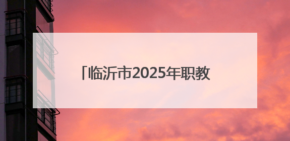 临沂市2025年职教招生新政发布，平行志愿6个，填报时间公布