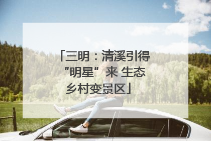 三明：清溪引得“明星”来 生态乡村变景区