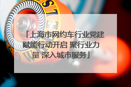 上海市网约车行业党建赋能行动开启 聚行业力量 深入城市服务
