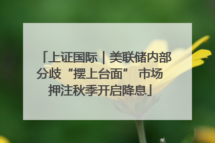 上证国际｜美联储内部分歧“摆上台面” 市场押注秋季开启降息
