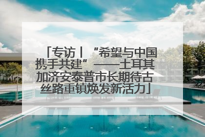 专访丨“希望与中国携手共建”——土耳其加济安泰普市长期待古丝路重镇焕发新活力