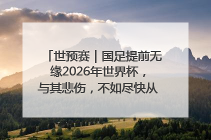 世预赛｜国足提前无缘2026年世界杯，与其悲伤，不如尽快从选帅开始重建