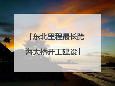 东北里程最长跨海大桥开工建设